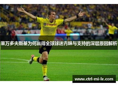 莱万多夫斯基为何赢得全球球迷青睐与支持的深层原因解析 莱万多夫斯基为何赢得全球球迷青睐与支持的深层原因解析