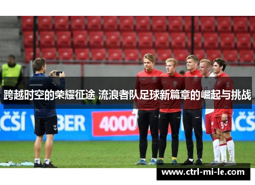 跨越时空的荣耀征途 流浪者队足球新篇章的崛起与挑战 跨越时空的荣耀征途 流浪者队足球新篇章的崛起与挑战