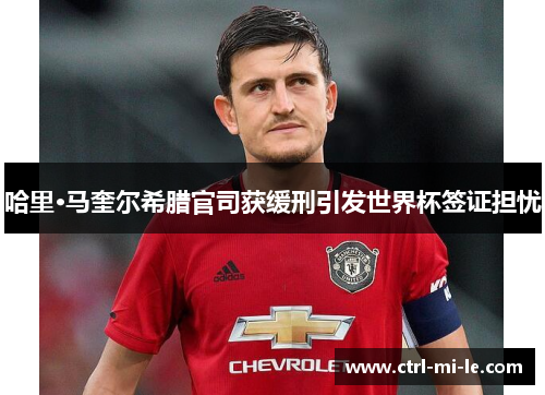 哈里·马奎尔希腊官司获缓刑引发世界杯签证担忧