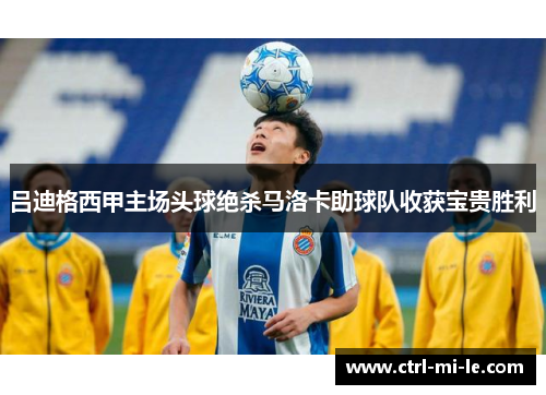 吕迪格西甲主场头球绝杀马洛卡助球队收获宝贵胜利