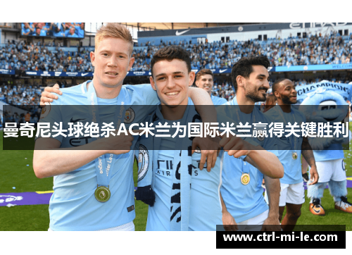 曼奇尼头球绝杀AC米兰为国际米兰赢得关键胜利 曼奇尼头球绝杀AC米兰为国际米兰赢得关键胜利