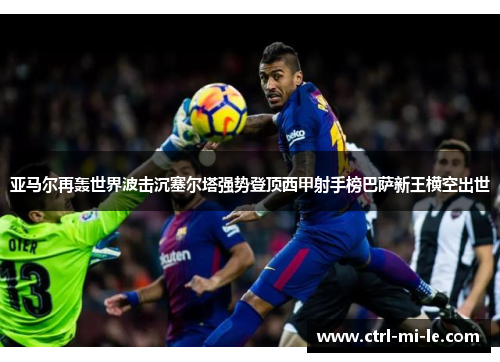 亚马尔再轰世界波击沉塞尔塔强势登顶西甲射手榜巴萨新王横空出世